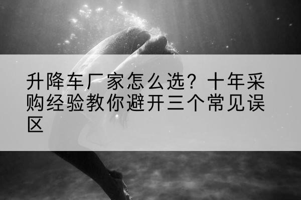 泗洪升降车厂家-怎么选？十年采购经验教你避开三个常见误区