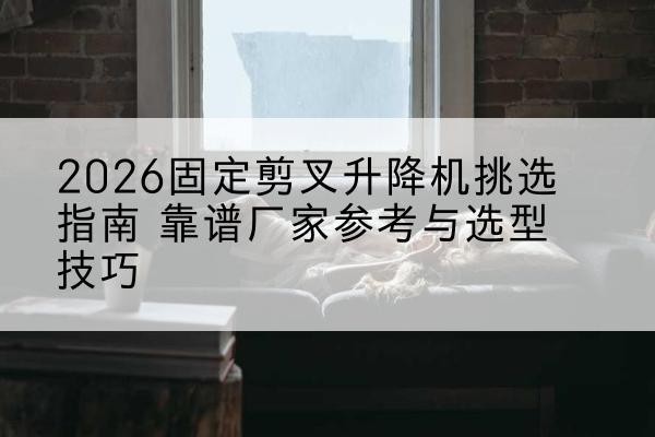 泗洪固定剪叉升降机厂家推荐-2026固定剪叉升降机挑选指南 靠谱厂家参考与选型技巧