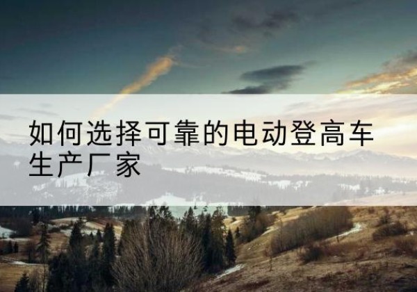 泗洪电动登高车厂家-如何选择可靠的电动登高车生产厂家