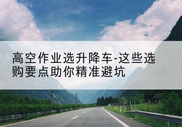 泗洪升降车厂家-高空作业选升降车-这些选购要点助你*避坑