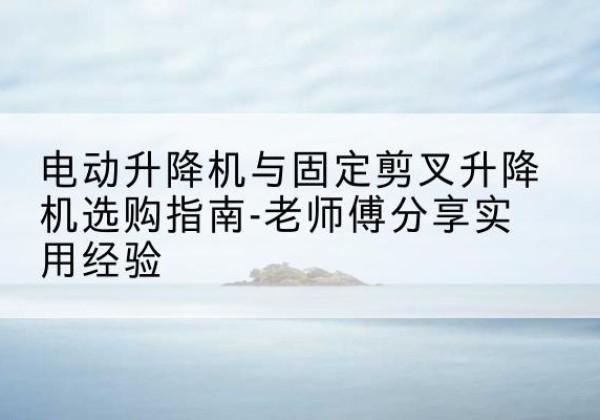 泗洪电动升降机怎么选-电动升降机与固定剪叉升降机选购指南-老师傅分享实用经验