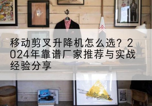泗洪升降平台厂家推荐-移动剪叉升降机怎么选？2024年靠谱厂家推荐与实战经验分享