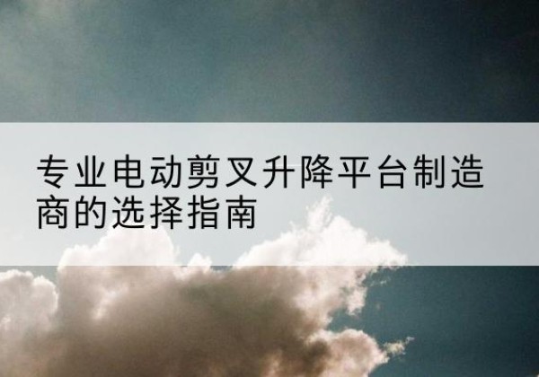 泗洪电动剪叉升降平台厂家-专业电动剪叉升降平台制造商的选择指南
