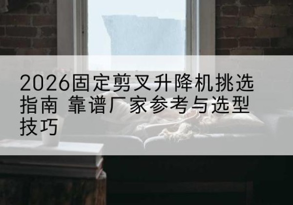泗洪固定剪叉升降机厂家推荐-2026固定剪叉升降机挑选指南 靠谱厂家参考与选型技巧