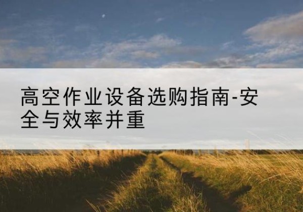 泗洪登高车怎么选-高空作业设备选购指南-安全与效率并重